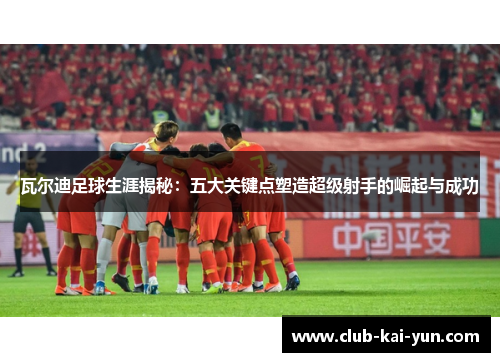瓦尔迪足球生涯揭秘：五大关键点塑造超级射手的崛起与成功