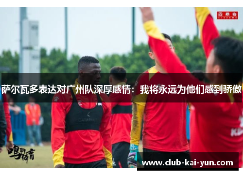 萨尔瓦多表达对广州队深厚感情:我将永远为他们感到骄傲 萨尔瓦多表达对广州队深厚感情:我将永远为他们感到骄傲