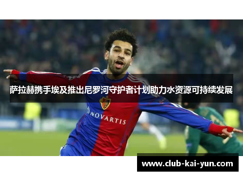 萨拉赫携手埃及推出尼罗河守护者计划助力水资源可持续发展