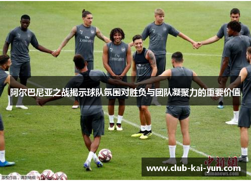 阿尔巴尼亚之战揭示球队氛围对胜负与团队凝聚力的重要价值 阿尔巴尼亚之战揭示球队氛围对胜负与团队凝聚力的重要价值