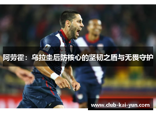 阿劳霍:乌拉圭后防核心的坚韧之盾与无畏守护 阿劳霍:乌拉圭后防核心的坚韧之盾与无畏守护