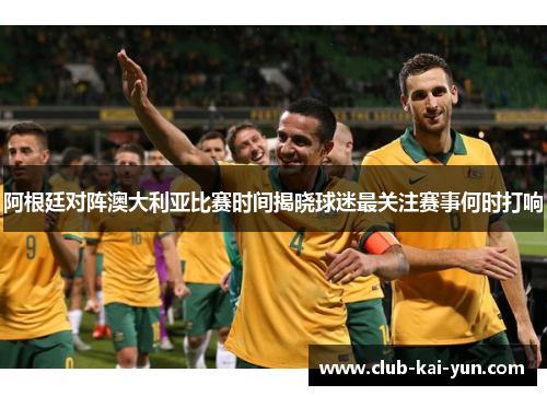 阿根廷对阵澳大利亚比赛时间揭晓球迷最关注赛事何时打响