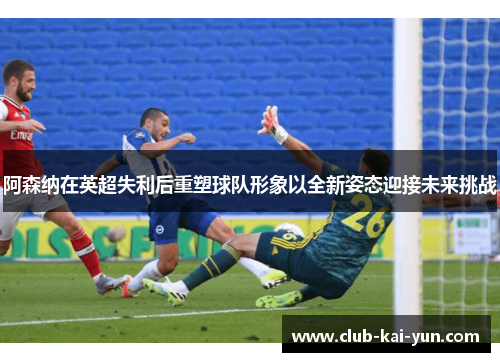 阿森纳在英超失利后重塑球队形象以全新姿态迎接未来挑战